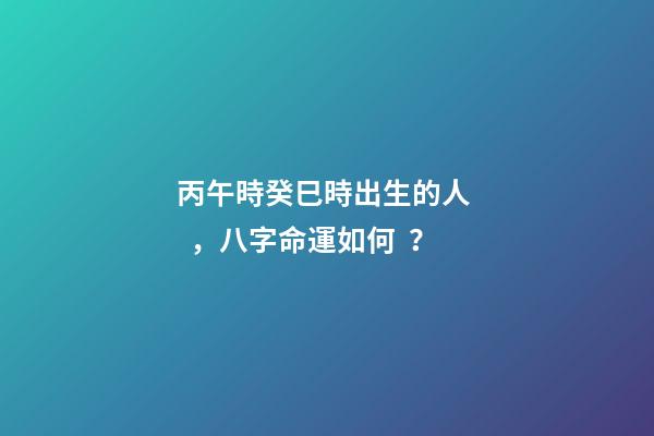 丙午時癸巳時出生的人，八字命運如何？